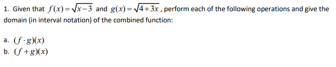1. Given that f(x)=Vx-3 and g(x)= 4+3x , perform each of the following operations and give the
domain (in interval notation) of the combined function:
a. (f g)(x)
b. (f+g)(x)
