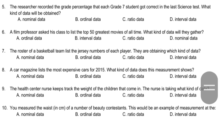5. The researcher recorded the grade percentage that each Grade 7 student got correct in the last Science test. What
kind of data will be obtained?
A. nominal data
B. ordinal data
C. ratio data
D. interval data
6. A film professor asked his class to list the top 50 greatest movies of all time. What kind of data will they gather?
B. interval data
A. ordinal data
C. ratio data
D. nominal data
7. The roster of a basketball team list the jersey numbers of each player. They are obtaining which kind of data?
A. nominal data
B. ordinal data
C. ratio data
D. interval data
8. A car magazine lists the most expensive cars for 2015. What kind of data does this measurement shows?
A. nominal data
B. ordinal data
C. ratio data
D. interval data
9. The health center nurse keeps track the weight of the children that come in. The nurse is taking what kind of dava?
D. interval data
A. nominal data
B. ordinal data
C. ratio data
10. You measured the waist (in cm) of a number of beauty contestants. This would be an example of measurement at the:
A. nominal data
B. ordinal data
C. ratio data
D. interval data
