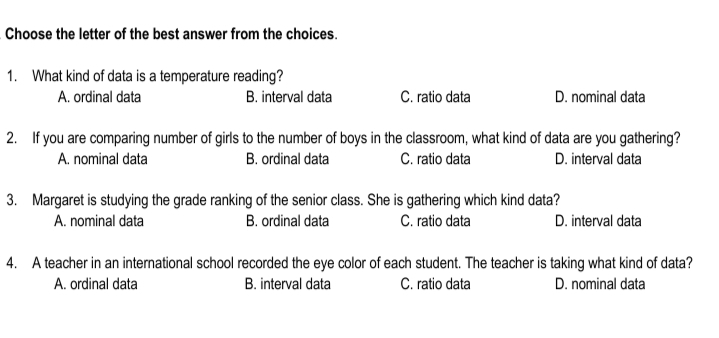 Choose the letter of the best answer from the choices.
1. What kind of data is a temperature reading?
A. ordinal data
B. interval data
C. ratio data
D. nominal data
2. If you are comparing number of girls to the number of boys in the classroom, what kind of data are you gathering?
A. nominal data
B. ordinal data
C. ratio data
D. interval data
3. Margaret is studying the grade ranking of the senior class. She is gathering which kind data?
A. nominal data
B. ordinal data
C. ratio data
D. interval data
4. A teacher in an international school recorded the eye color of each student. The teacher is taking what kind of data?
A. ordinal data
B. interval data
C. ratio data
D. nominal data
