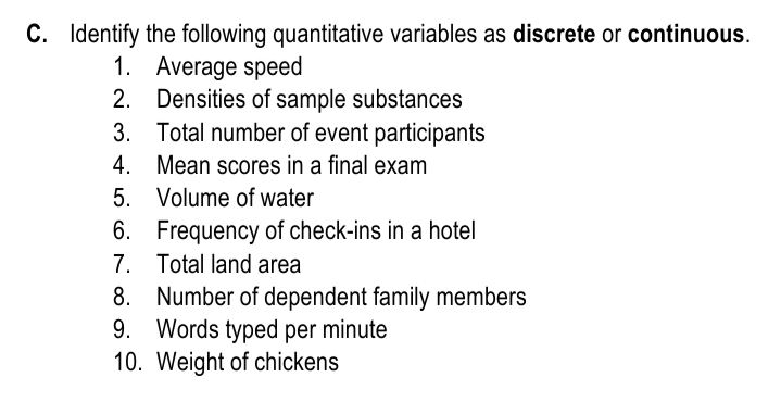 C. Identify the following quantitative variables as discrete or continuous.
1. Average speed
2. Densities of sample substances
3. Total number of event participants
4. Mean scores in a final exam
5. Volume of water
6. Frequency of check-ins in a hotel
7. Total land area
8. Number of dependent family members
9. Words typed per minute
10. Weight of chickens
