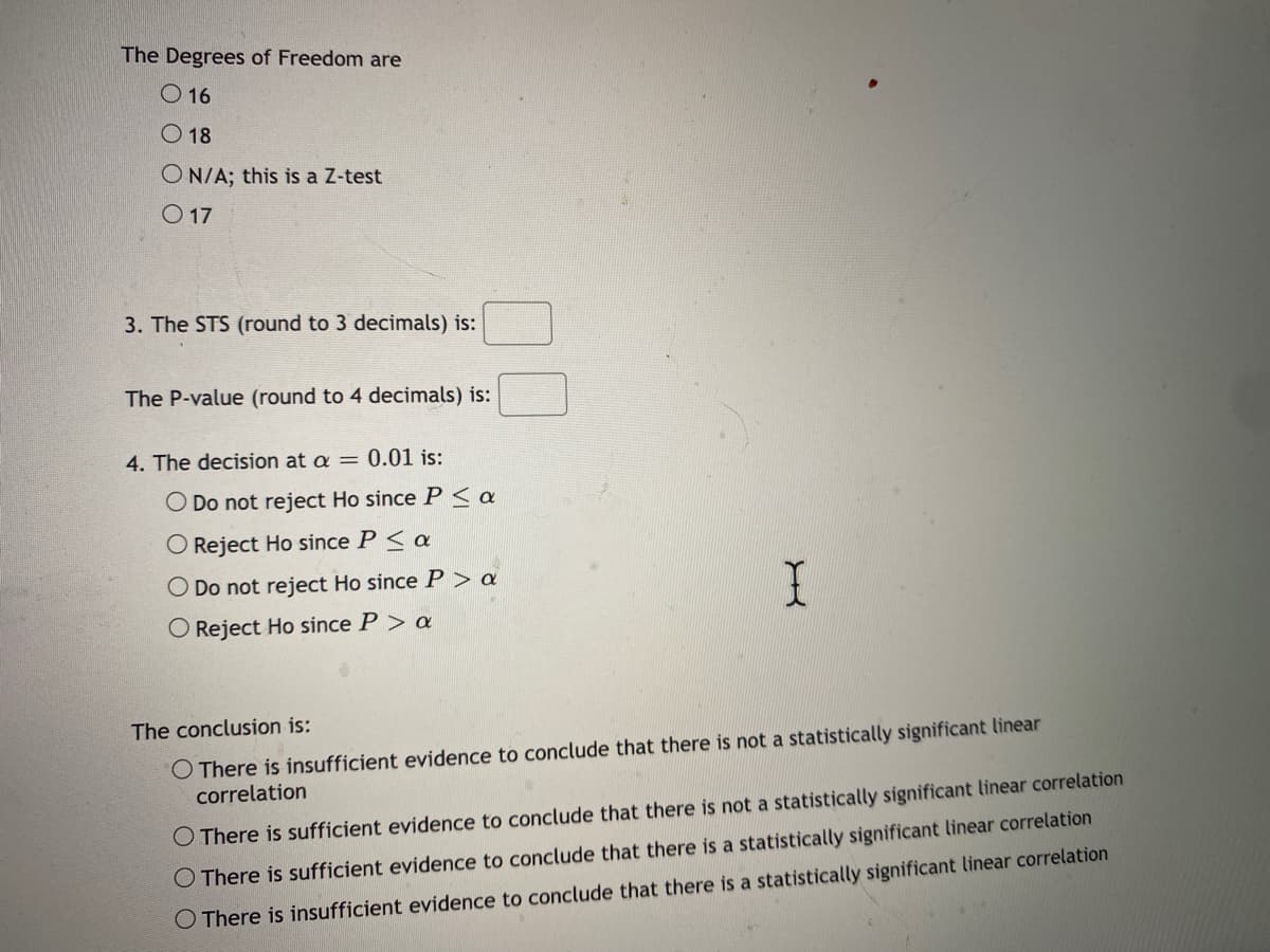 The Degrees of Freedom are
O 16
O 18
O N/A; this is a Z-test
O 17
3. The STS (round to 3 decimals) is:
The P-value (round to 4 decimals) is:
4. The decision at a = 0.01 is:
O Do not reject Ho since P < a
O Reject Ho since P< a
O Do not reject Ho sinceP> a
O Reject Ho since P> a
The conclusion is:
O There is insufficient evidence to conclude that there is not a statistically significant linear
correlation
O There is sufficient evidence to conclude that there is not a statistically significant linear correlation
O There is sufficient evidence to conclude that there is a statistically significant linear correlation
O There is insufficient evidence to conclude that there is a statistically significant linear correlation
