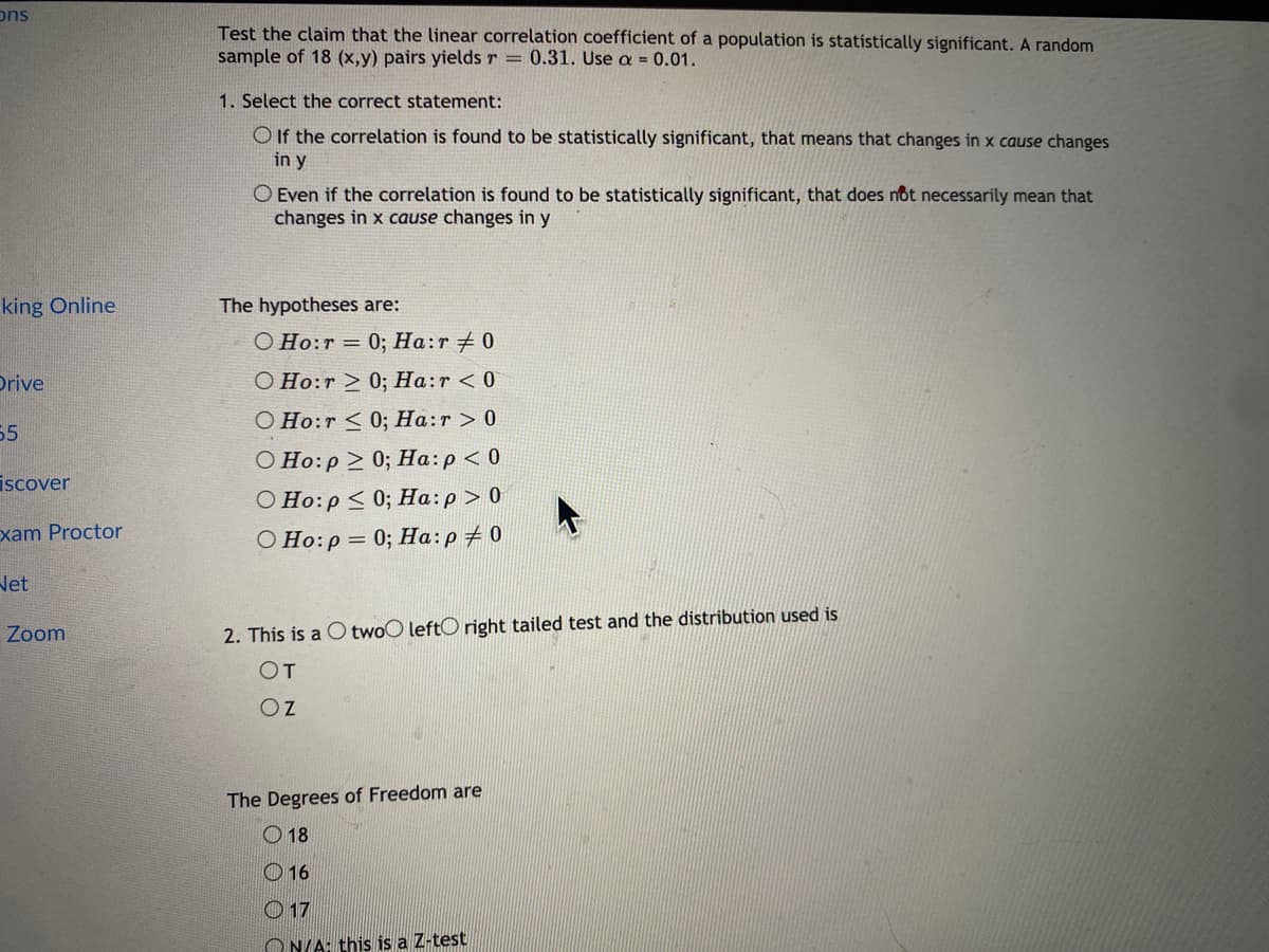 ons
Test the claim that the linear correlation coefficient of a population is statistically significant. A random
sample of 18 (x,y) pairs yields r = 0.31. Use a = 0.01.
1. Select the correct statement:
O If the correlation is found to be statistically significant, that means that changes in x cause changes
in y
O Even if the correlation
changes in x cause changes in y
found to be statistically significant, that does nôt necessarily mean that
king Online
The hypotheses are:
O Ho:r = 0; Ha:r + 0
Drive
O Ho:r > 0; Ha:r <0
O Ho:r < 0; Ha:r > 0
55
O Ho:p > 0; Ha:p < 0
О Но: р < 0%;B На: р > 0
iscover
xam Proctor
O Ho:p = 0; Ha:p+ 0
Net
Zoom
2. This is a C twoO leftO right tailed test and the distribution used is
OT
Oz
The Degrees of Freedom are
O 18
O 16
O 17
ON/A: this is a Z-test
