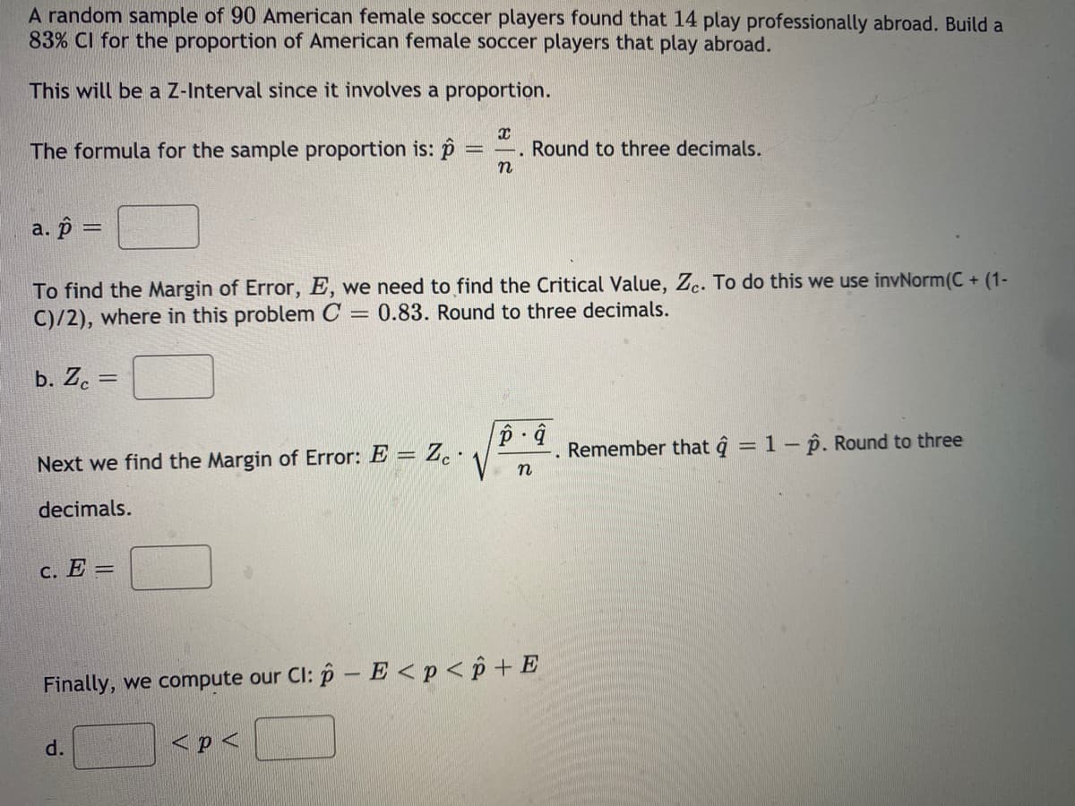 A random sample of 90 American female soccer players found that 14 play professionally abroad. Build a
83% CI for the proportion of American female soccer players that play abroad.
This will be a Z-Interval since it involves a proportion.
The formula for the sample proportion is: p
Round to three decimals.
a. p =
To find the Margin of Error, E, we need to find the Critical Value, Zc. To do this we use invNorm(C+ (1-
C)/2), where in this problem C = 0.83. Round to three decimals.
b. Z. =
Remember that ĝ = 1 – p. Round to three
Next we find the Margin of Error: E = Z. ·
decimals.
c. E =
Finally, we compute our Cl: p – E <p < p + E
d.
< p <
