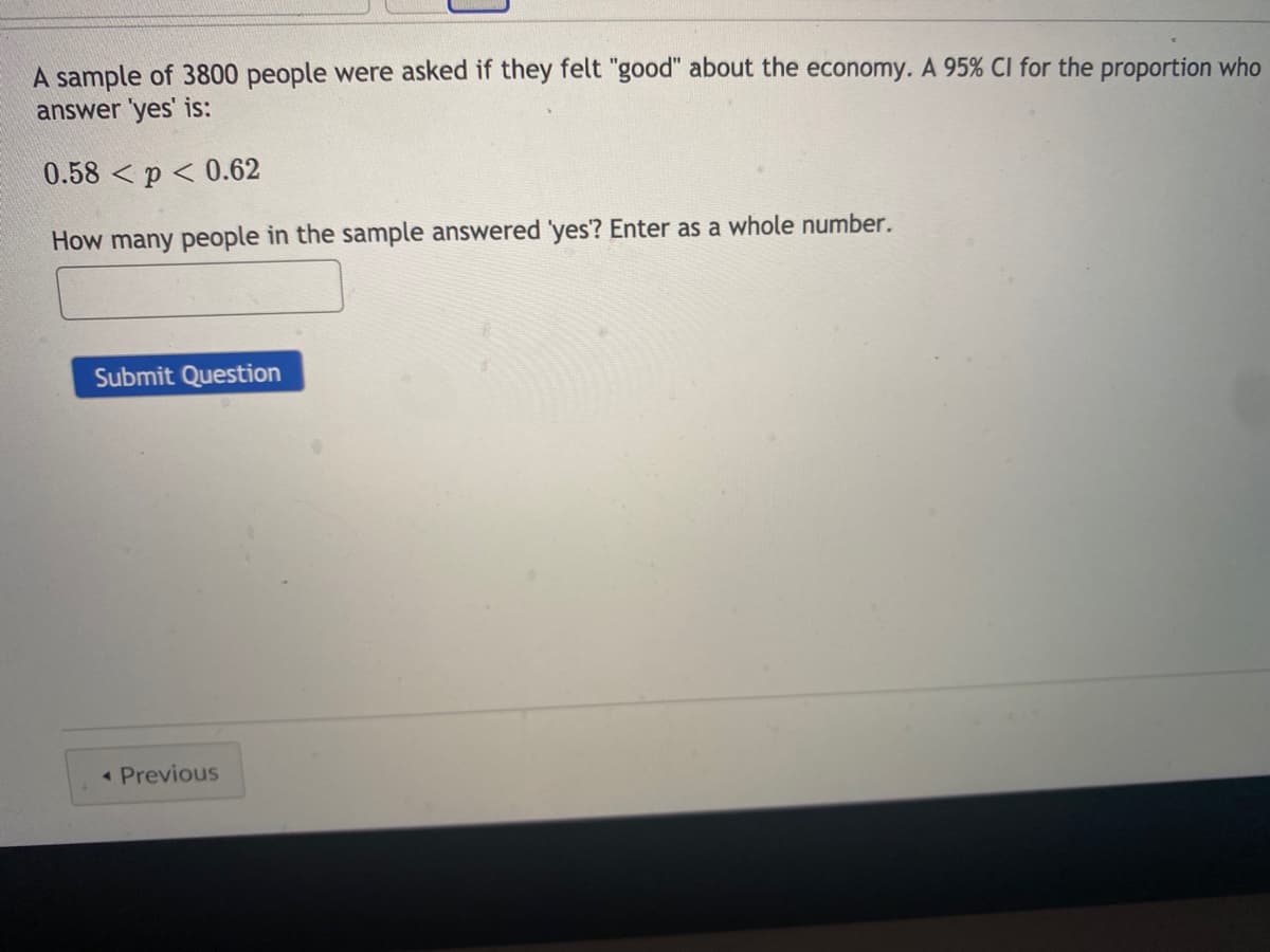 A sample of 3800 people were asked if they felt "good" about the economy. A 95% CI for the proportion who
answer 'yes' is:
0.58 <p < 0.62
How many people in the sample answered yes? Enter as a whole number.
Submit Question
• Previous
