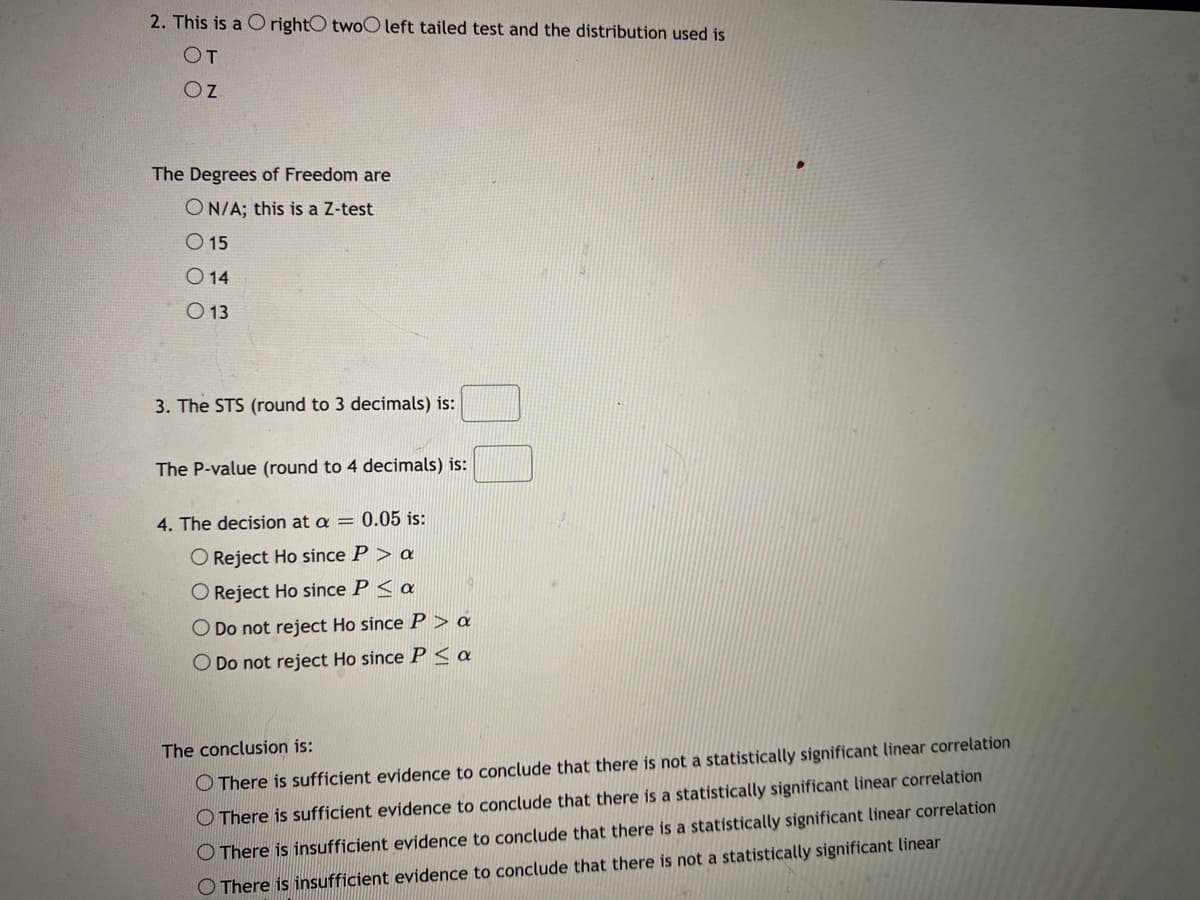 2. This is a C rightO twoO left tailed test and the distribution used is
OT
Oz
The Degrees of Freedom are
ON/A; this is a Z-test
O 15
O 14
O 13
3. The STS (round to 3 decimals) is:
The P-value (round to 4 decimals) is:
4. The decision at a = 0.05 is:
O Reject Ho since P > a
O Reject Ho since P < a
O Do not reject Ho since P > a
O Do not reject Ho since P< a
The conclusion is:
O There is sufficient evidence to conclude that there is not a statistically significant linear correlation
O There is sufficient evidence to conclude that there is a statistically significant linear correlation
O There is insufficient evidence to conclude that there is a statistically significant linear correlation
O There is insufficient evidence to conclude that there is not a statistically significant linear
