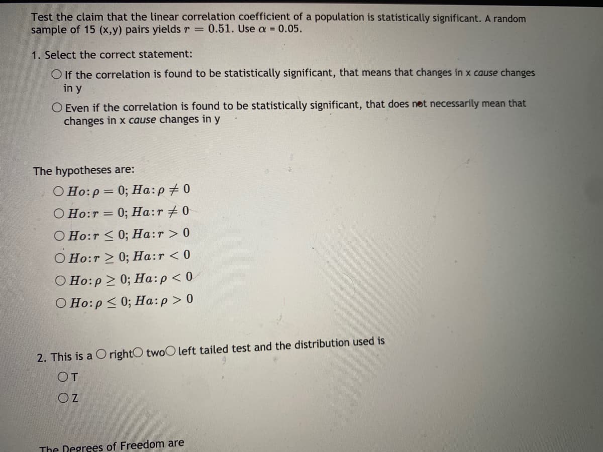 Test the claim that the linear correlation coefficient of a population is statistically significant. A random
sample of 15 (x,y) pairs yields r 0.51. Use a = 0.05.
1. Select the correct statement:
O If the correlation is found to be statistically significant, that means that changes in x cause changes
in y
O Even if the correlation is found to be statistically significant, that does net necessarily mean that
changes in x cause changes in y
The hypotheses are:
O Ho:p = 0; Ha:p+ 0
0; Ha:r + 0
O Ho:r =
O Ho:r < 0; Ha:r > 0
O Ho:r > 0; Ha:r < 0
O Ho:p 2 0; Ha:p < 0
O Ho:p < 0; Ha:p> 0
2. This is a O rightO twoO left tailed test and the distribution used is
OT
The Degrees of Freedom are
