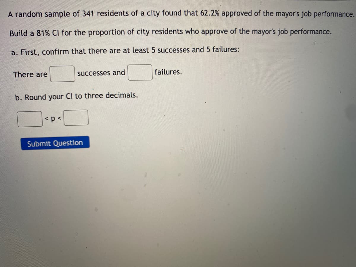 A random sample of 341 residents of a city found that 62.2% approved of the mayor's job performance.
Build a 81% Cl for the proportion of city residents who approve of the mayor's job performance.
a. First, confirm that there are at least 5 successes and 5 failures:
There are
successes and
failures.
b. Round your CI to three decimals.
<p<
Submit Question
