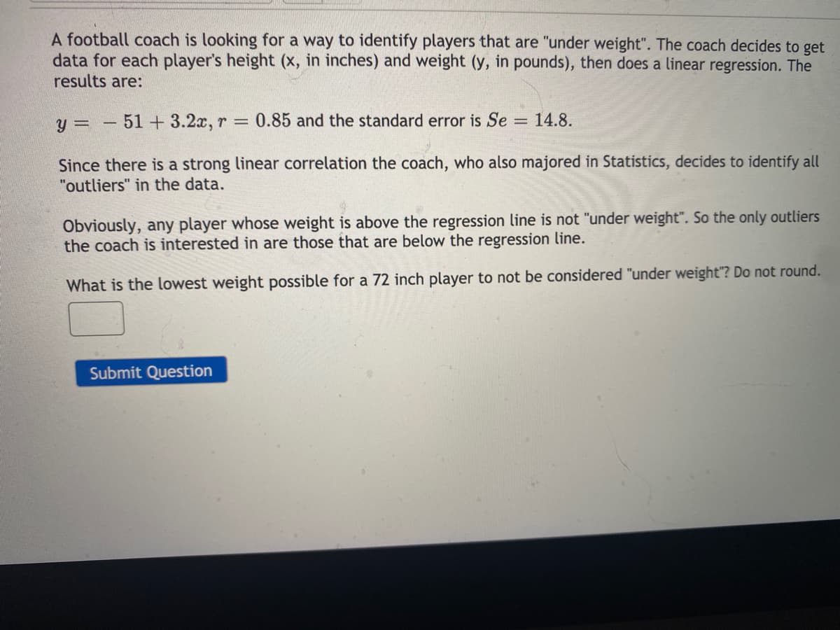 A football coach is looking for a way to identify players that are "under weight". The coach decides to get
data for each player's height (x, in inches) and weight (y, in pounds), then does a linear regression. The
results are:
y =
51 +3.2x, r = 0.85 and the standard error is Se =
14.8.
%3D
Since there is a strong linear correlation the coach, who also majored in Statistics, decides to identify all
"outliers" in the data.
Obviously, any player whose weight is above the regression line is not "under weight". So the only outliers
the coach is interested in are those that are below the regression line.
What is the lowest weight possible for a 72 inch player to not be considered "under weight"? Do not round.
Submit Question
