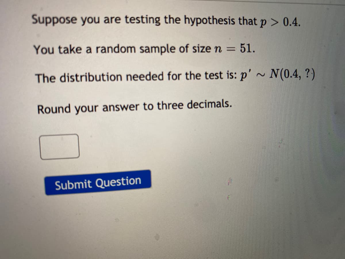 Suppose you are testing the hypothesis that p > 0.4.
You take a random sample of size n = 51.
%3D
The distribution needed for the test is: p'~ N(0.4, ?)
Round your answer to three decimals.
Submit Question
