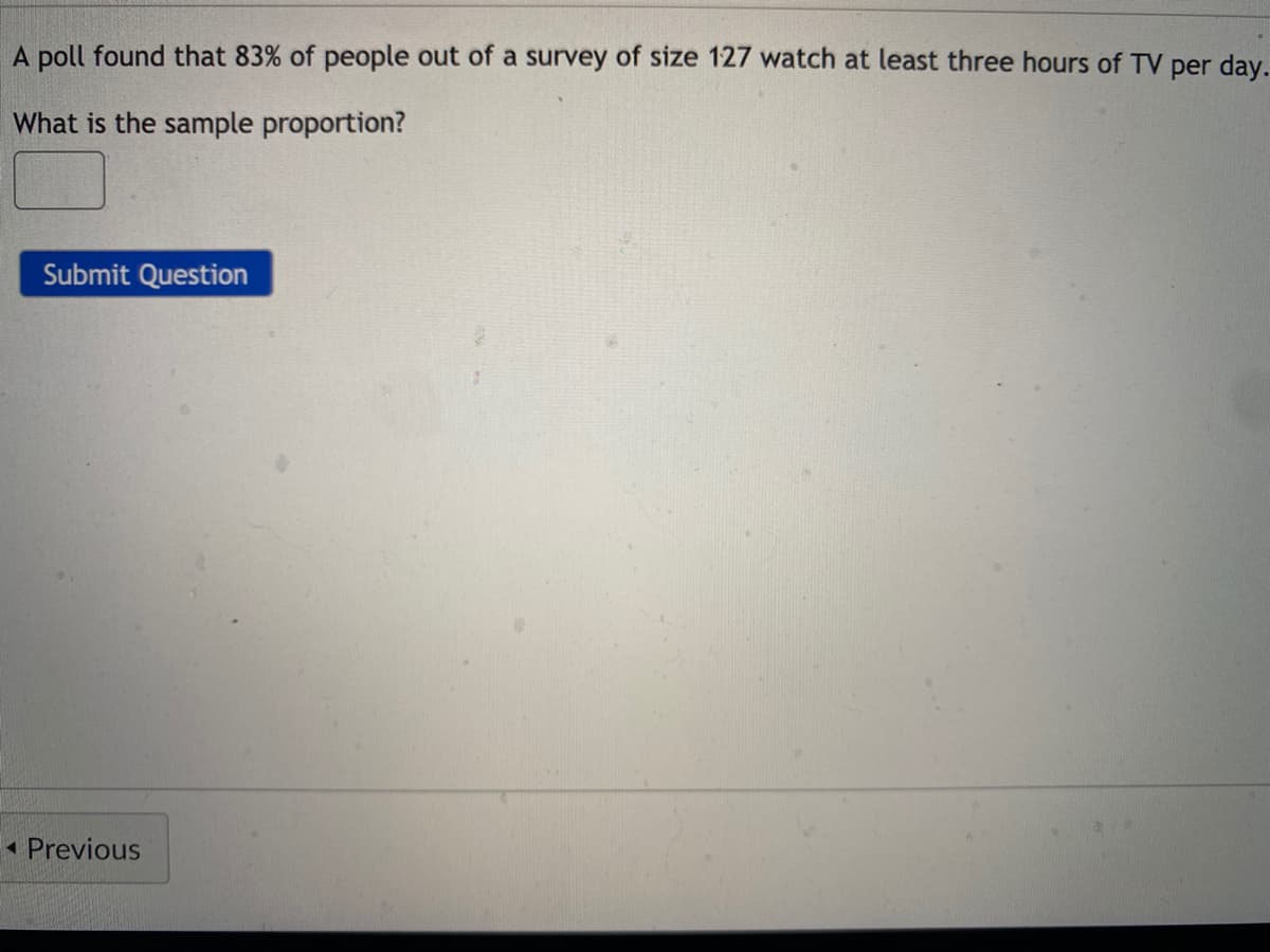 A poll found that 83% of people out of a survey of size 127 watch at least three hours of TV per day.
What is the sample proportion?
Submit Question
1 Previous
