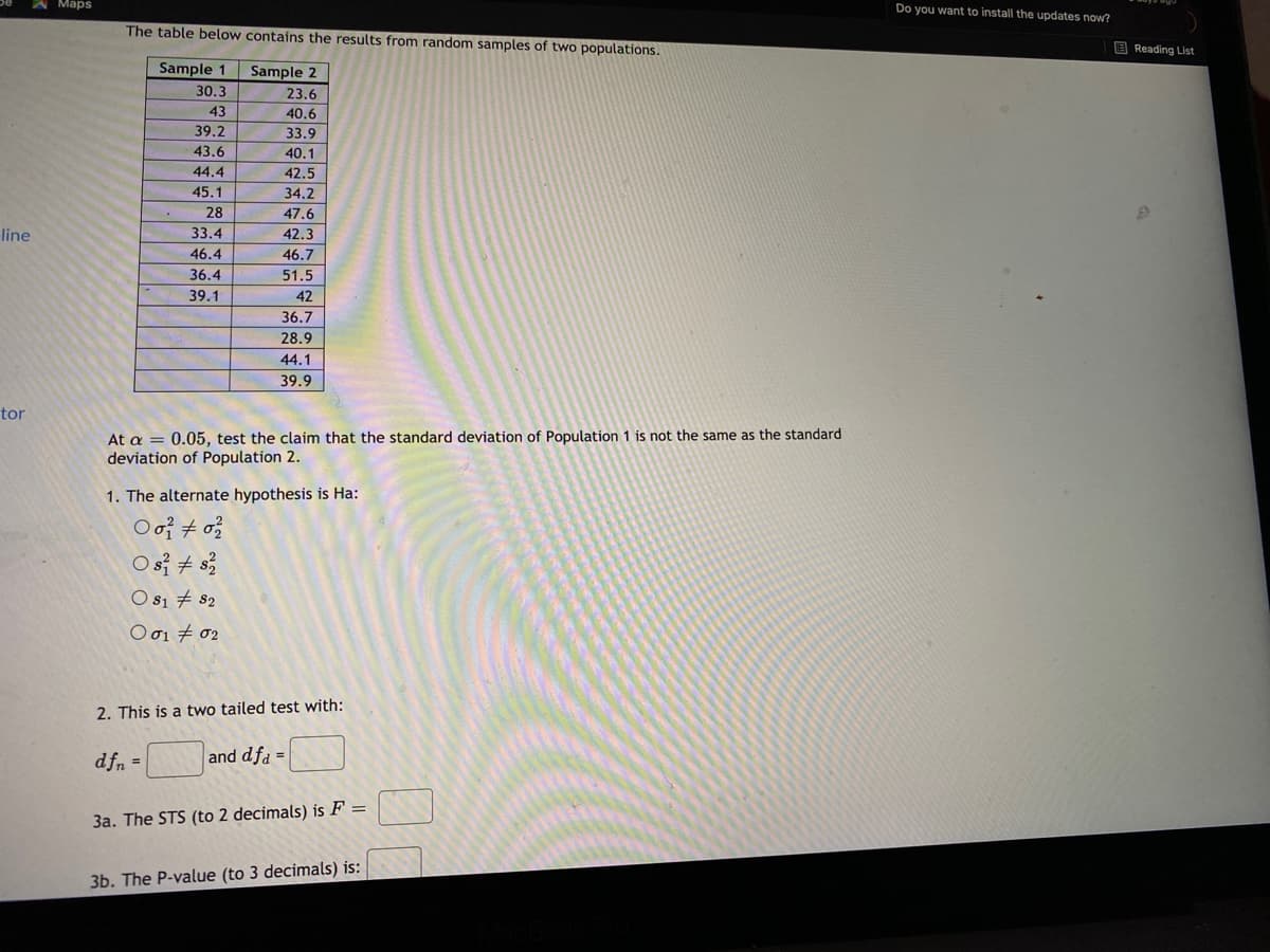 A Maps
Do you want to install the updates now?
The table below contains the results from random samples of two populations.
E Reading List
Sample 1
Sample 2
30.3
23.6
43
40.6
39.2
33.9
43.6
40.1
44.4
42.5
45.1
34.2
28
47.6
line
33.4
42.3
46.4
46.7
36.4
51.5
39.1
42
36.7
28.9
44.1
39.9
tor
At a = 0.05, test the claim that the standard deviation of Population 1 is not the same as the standard
deviation of Population 2.
1. The alternate hypothesis is Ha:
O si + s
O s1 # 82
Ο σι σε
2. This is a two tailed test with:
dfn =
and dfa =
3a. The STS (to 2 decimals) is F =
3b. The P-value (to 3 decimals) is:
