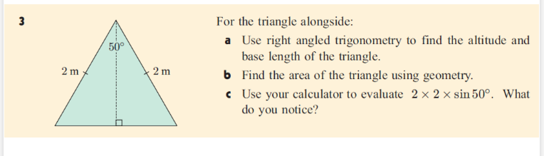 3
For the triangle alongside:
a Use right angled trigonometry to find the altitude and
base length of the triangle.
6 Find the area of the triangle using geometry.
c Use your calculator to evaluate 2 × 2 × sin 50°. What
do you notice?
50°
2 m
2 m
