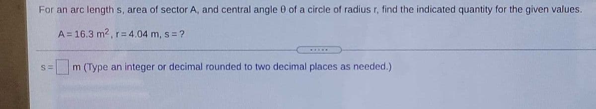 For an arc length s, area of sector A, and central angle 0 of a circle of radius r, find the indicated quantity for the given values.
A = 16.3 m2, r= 4.04 m, s = ?
.....
m (Type an integer or decimal rounded to two decimal places as needed.)
