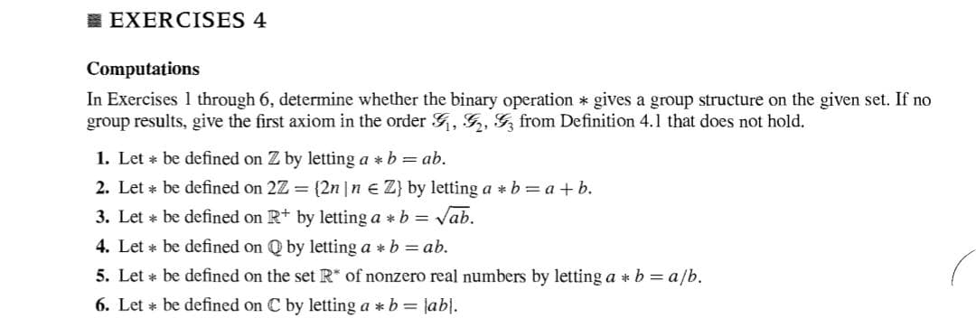 I EXERCISES 4
Computations
In Exercises 1 through 6, determine whether the binary operation * gives a group structure on the given set. If no
group results, give the first axiom in the order , G, G, from Definition 4.1 that does not hold.
1. Let * be defined on Z by letting a * b = ab.
2. Let * be defined on 2Z = {2n |n e Z} by letting a * b = a + b.
3. Let * be defined on R+ by letting a * b = Vab.
4. Let * be defined on Q by letting a * b = ab.
5. Let * be defined on the set R* of nonzero real numbers by letting a *b = a/b.
6. Let * be defined on C by letting a *b = |ab|.
