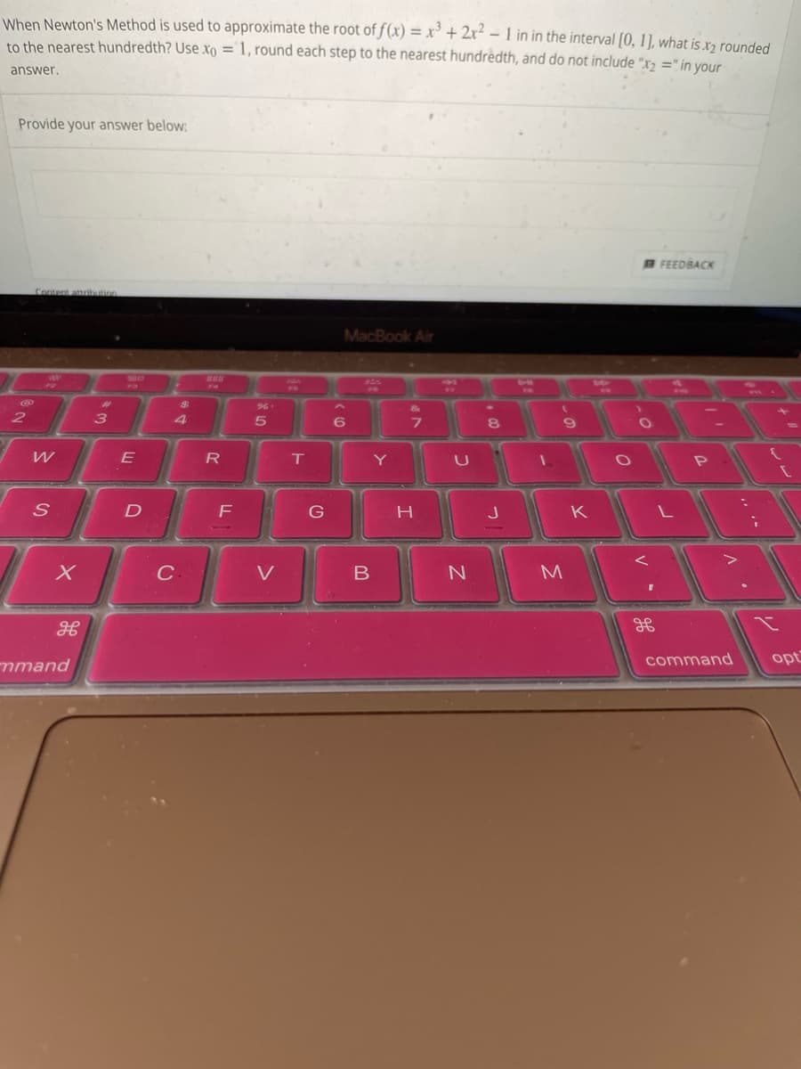 When Newton's Method is used to approximate the root of f(x) = x³ + 2x² - 1 in in the interval [0, 1], what is .x2 rounded
to the nearest hundredth? Use xo = 1, round each step to the nearest hundredth, and do not include "x₂ =" in your
answer.
Provide your answer below:
@
2
Content attribution
199
W
S
X
FL
do
mmand
3
80
E
D
4
C.
888
FA
R
F
%.
5
V
T
G
MacBook Air
6
B
Y
&
7
H
W
U
N
8
J
1
(
9
M
K
0
O
V
H
FEEDBACK
L
P
I
V
command
;
opt