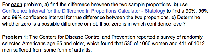 For each problem, a) find the difference between the two sample proportions. b) use
Confidence Interval for the Difference in Proportions Calculator - Statology to find a 90%, 95%,
and 99% confidence interval for true difference between the two proportions. c) Determine
whether zero is a possible difference or not. If so, zero is in which confidence level?
Problem 1: The Centers for Disease Control and Prevention reported a survey of randomly
selected Americans age 65 and older, which found that 535 of 1060 women and 411 of 1012
men suffered from some form of arthritis.
