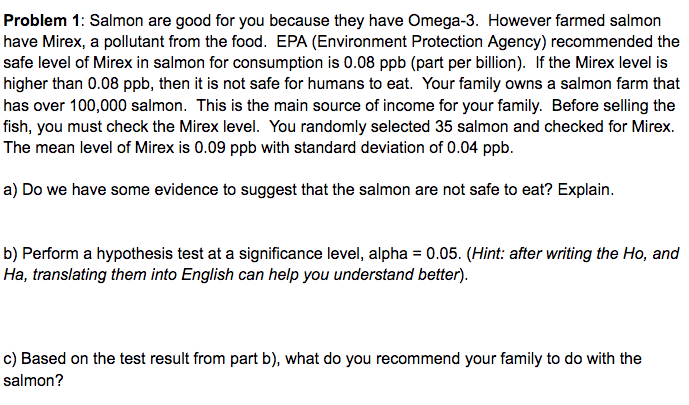 Problem 1: Salmon are good for you because they have Omega-3. However farmed salmon
have Mirex, a pollutant from the food. EPA (Environment Protection Agency) recommended the
safe level of Mirex in salmon for consumption is 0.08 ppb (part per billion). If the Mirex level is
higher than 0.08 ppb, then it is not safe for humans to eat. Your family owns a salmon farm that
has over 100,000 salmon. This is the main source of income for your family. Before selling the
fish, you must check the Mirex level. You randomly selected 35 salmon and checked for Mirex.
The mean level of Mirex is 0.09 ppb with standard deviation of 0.04 ppb.
a) Do we have some evidence to suggest that the salmon are not safe to eat? Explain.
b) Perform a hypothesis test at a significance level, alpha = 0.05. (Hint: after writing the Ho, and
Ha, translating them into English can help you understand better).
c) Based on the test result from part b), what do you recommend your family to do with the
salmon?
