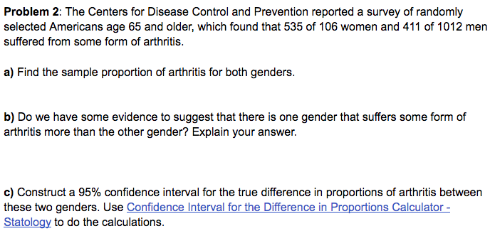 Problem 2: The Centers for Disease Control and Prevention reported a survey of randomly
selected Americans age 65 and older, which found that 535 of 106 women and 411 of 1012 men
suffered from some form of arthritis.
a) Find the sample proportion of arthritis for both genders.
b) Do we have some evidence to suggest that there is one gender that suffers some form of
arthritis more than the other gender? Explain your answer.
c) Construct a 95% confidence interval for the true difference in proportions of arthritis between
these two genders. Use Confidence Interval for the Difference in Proportions Calculator -
Statology to do the calculations.
