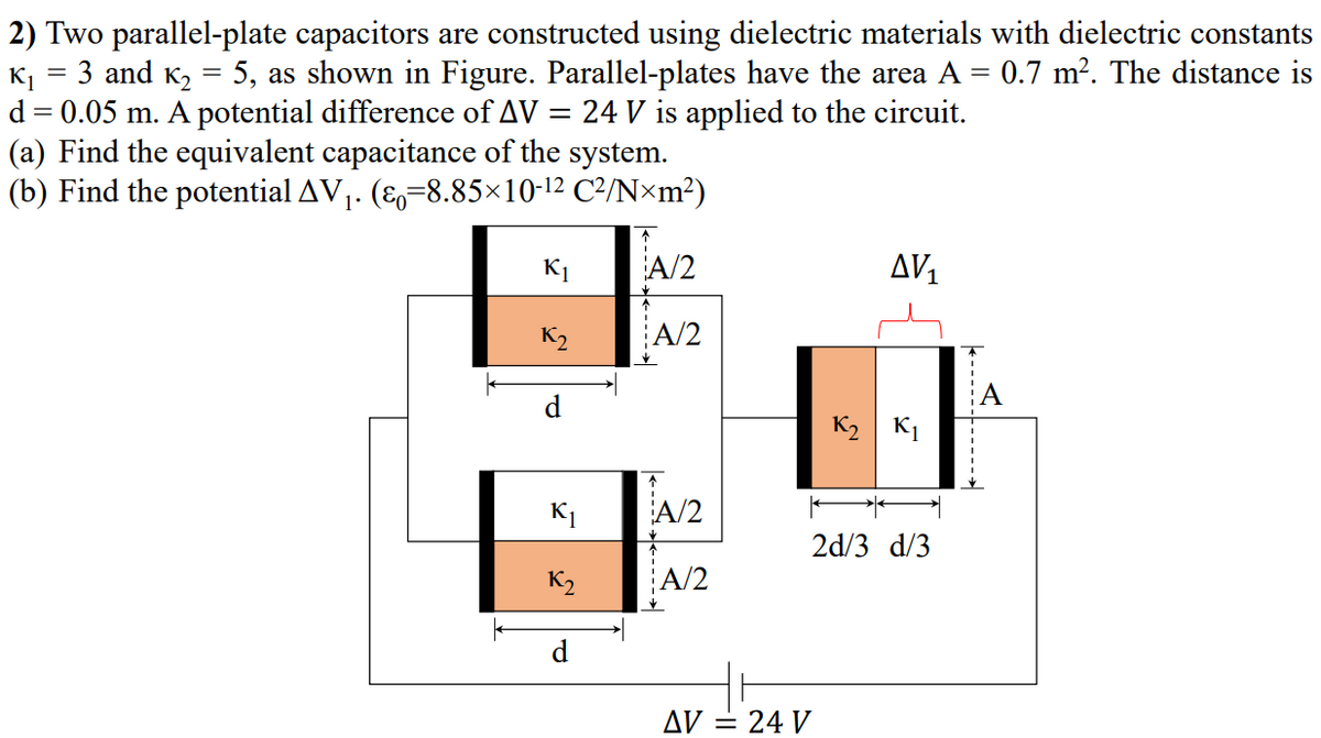 2) Two parallel-plate capacitors are constructed using dielectric materials with dielectric constants
K1
3 and K, = 5, as shown in Figure. Parallel-plates have the area A = 0.7 m². The distance is
d = 0.05 m. A potential difference of AV = 24 V is applied to the circuit.
(a) Find the equivalent capacitance of the system.
(b) Find the potential AV1. (8=8.85×10-12 C²/N×m²)
K1
A/2
AV1
K2
A/2
K2 K1
A/2
2d/3 d/3
K2
A/2
AV = 24 V
