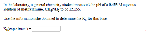In the laboratory, a general chemistry student measured the pH of a 0.453 M aqueous
solution of methylamine, CH,NH, to be 12.155.
Use the information she obtained to detemine the K, for this base.
K3(experiment)

