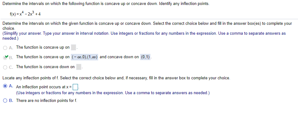 Determine the intervals on which the following function is concave up or concave down. Identify any inflection points.
f(x) = x* - 2x + 4
Determine the intervals on which the given function is concave up or concave down. Select the correct choice below and fill in the answer box(es) to complete your
choice,
(Simplify your answer. Type your answer in interval notation. Use integers or fractions for any numbers in the expression. Use a comma to separate answers as
needed.)
O A. The function is concave up on
VB. The function is concave up on (- 00,0).(1,00) and concave down on (0,1).
O C. The function is concave down on
Locate any inflection points of f. Select the correct choice below and, if necessary, fill in the answer box to complete your choice.
O A. An inflection point occurs at x =
(Use integers or fractions for any numbers in the expression. Use a comma to separate answers as needed.)
O B. There are no inflection points for f.
