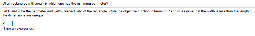 Of all rectangles with area 49, which one has the minimum perimeter?
Let P and w be the perimeter and width, respectively, of the rectangle. Write the objective function in terms of P and w. Assume that the width is less than the length if
the dimensions are unequal.
P=D
(Type an expression.)
