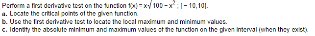 Perform a first derivative test on the function f(x) = x/ 100 - x; [- 10,10].
a. Locate the critical points of the given function.
b. Use the first derivative test to locate the local maximum and minimum values.
c. Identify the absolute minimum and maximum values of the function on the given interval (when they exist).
