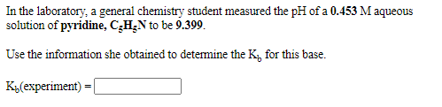 In the laboratory, a general chemistry student measured the pH of a 0.453 M aqueous
solution of pyridine, C;H¿N to be 9.399.
Use the information she obtained to determine the K, for this base.
Ky(experiment)
