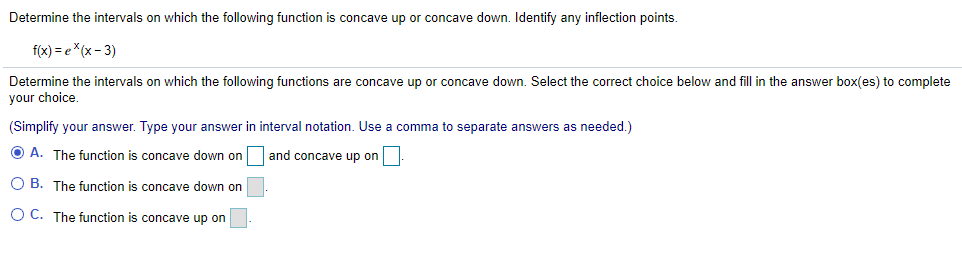 Determine the intervals on which the following function is concave up or concave down. Identify any inflection points.
f(x) = e*(x- 3)
Determine the intervals on which the following functions are concave up or concave down. Select the correct choice below and fill in the answer box(es) to complete
your choice
(Simplify your answer. Type your answer in interval notation. Use a comma to separate answers as needed.)
O A. The function is concave down on and concave up on
O B. The function is concave down on
O C. The function is concave up on
