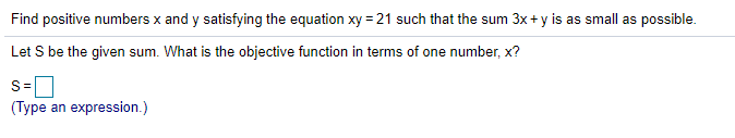 Find positive numbers x and y satisfying the equation xy = 21 such that the sum 3x+ y is as small as possible.
Let S be the given sum. What is the objective function in terms of one number, x?
S=
(Type an expression.)
