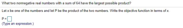 What two nonnegative real numbers with a sum of 64 have the largest possible product?
Let x be one of the numbers and let P be the product of the two numbers. Write the objective function in terms of x.
P =
(Type an expression.)
