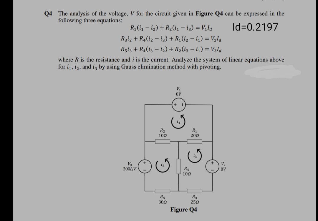 Q4 The analysis of the voltage, V for the circuit given in Figure Q4 can be expressed in the
following three equations:
R1 (i, – iz) + R2(i, – i3) = Vị la
Id=0.2197
Rziz + R4(iz – iz) + R (iz – i) = V2la
Rgiz + R4 (i3 – iz) + R2(i3 – i,) = V3la
where R is the resistance and i is the current. Analyze the system of linear equations above
for i, iz, and iz by using Gauss elimination method with pivoting.
V1
OV
R2
100
R1
200
V3
2001V
i2
V2
R4
100
ov
R5
300
R3
250
Figure Q4
