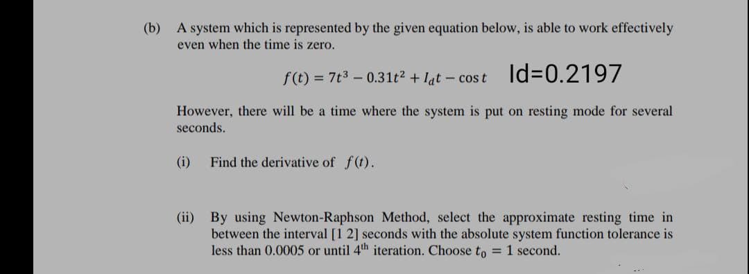 (b)
A system which is represented by the given equation below, is able to work effectively
even when the time is zero.
f(t) = 7t3 – 0.31t² + lat – cost ld%3D0.2197
However, there will be a time where the system is put on resting mode for several
seconds.
(i)
Find the derivative of f(t).
(ii) By using Newton-Raphson Method, select the approximate resting time in
between the interval [1 2] seconds with the absolute system function tolerance is
less than 0.0005 or until 4th iteration. Choose to = 1 second.
