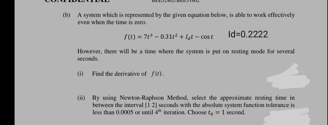(b) A system which is represented by the given equation below, is able to work effectively
even when the time is zero.
f(t) = 7t3 – 0.31t2 + lat - cos t
Id=0.2222
However, there will be a time where the system is put on resting mode for several
seconds.
(i)
Find the derivative of f(t).
(ii) By using Newton-Raphson Method, select the approximate resting time in
between the interval [1 2] seconds with the absolute system function tolerance is
less than 0.0005 or until 4th iteration. Choose to = 1 second.
