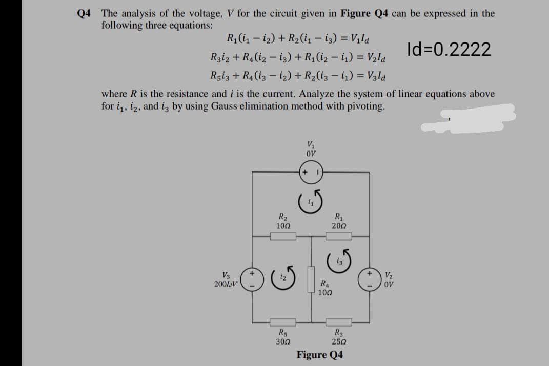 Q4 The analysis of the voltage, V for the circuit given in Figure Q4 can be expressed in the
following three equations:
R1 (i, – iz) + R2(i, - i3) = V, la
Id=0.2222
Rziz + R4(iz – i3) + R (iz – i) = Vzla
Rgiz + R4(iz – iz) + R2(iz – i1) = V3la
where R is the resistance and i is the current. Analyze the system of linear equations above
for i,, iz, and iz by using Gauss elimination method with pivoting.
V1
oV
R2
100
R1
200
V3
2001V
V2
R4
OV
100
R5
300
R3
250
Figure Q4
