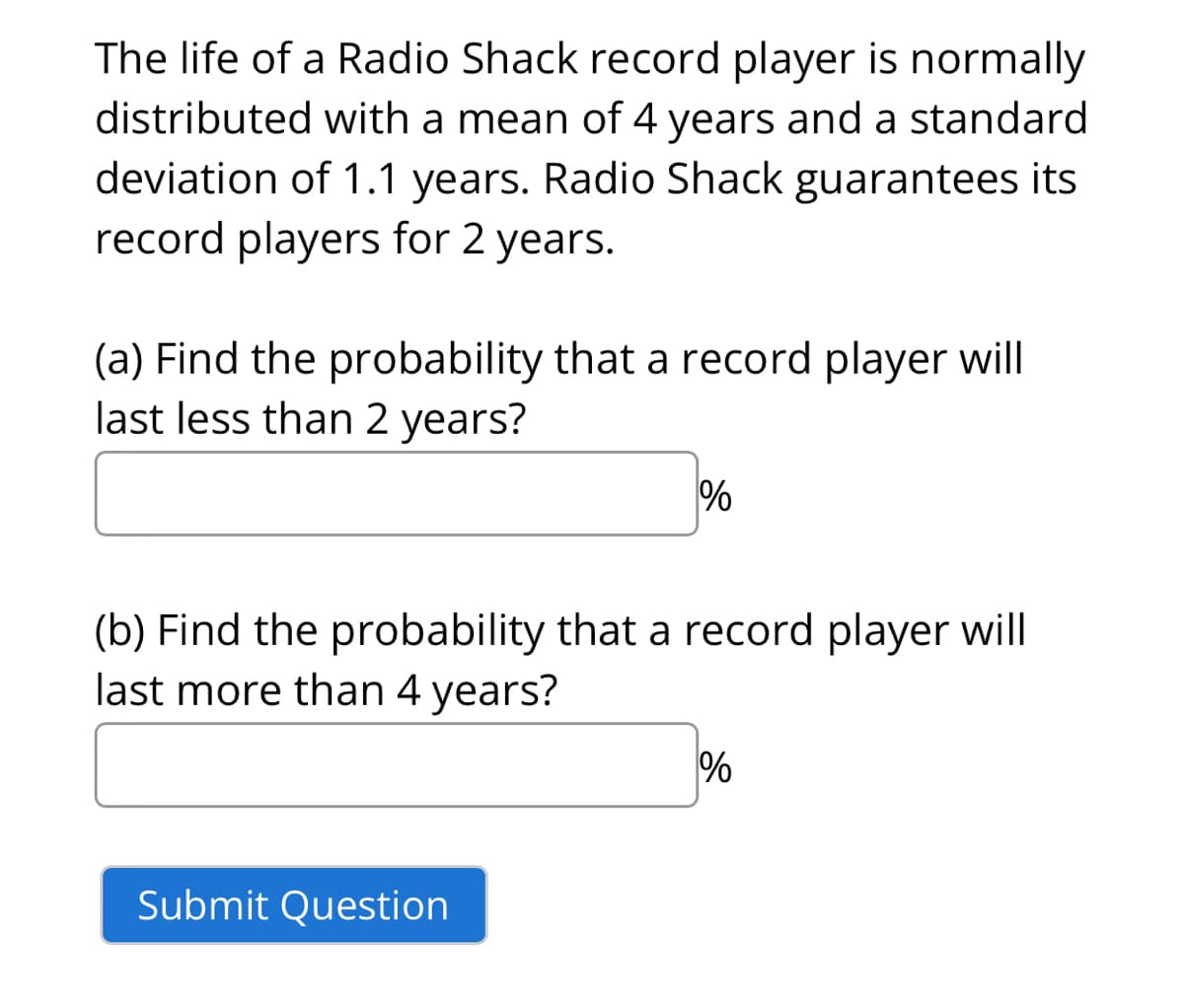The life of a Radio Shack record player is normally
distributed with a mean of 4 years and a standard
deviation of 1.1 years. Radio Shack guarantees its
record players for 2 years.
(a) Find the probability that a record player will
last less than 2 years?
%
(b) Find the probability that a record player will
last more than 4 years?
Submit Question
