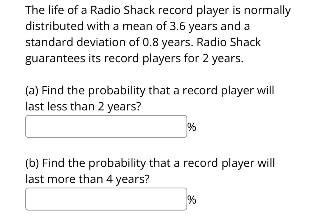 The life of a Radio Shack record player is normally
distributed with a mean of 3.6 years and a
standard deviation of 0.8 years. Radio Shack
guarantees its record players for 2 years.
(a) Find the probability that a record player will
last less than 2 years?
%
(b) Find the probability that a record player will
last more than 4 years?
%
