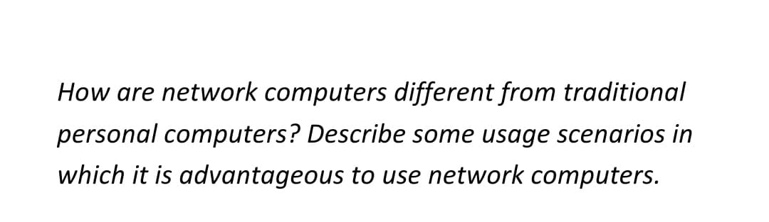 How are network computers different from traditional
personal computers? Describe some usage scenarios in
which it is advantageous to use network computers.