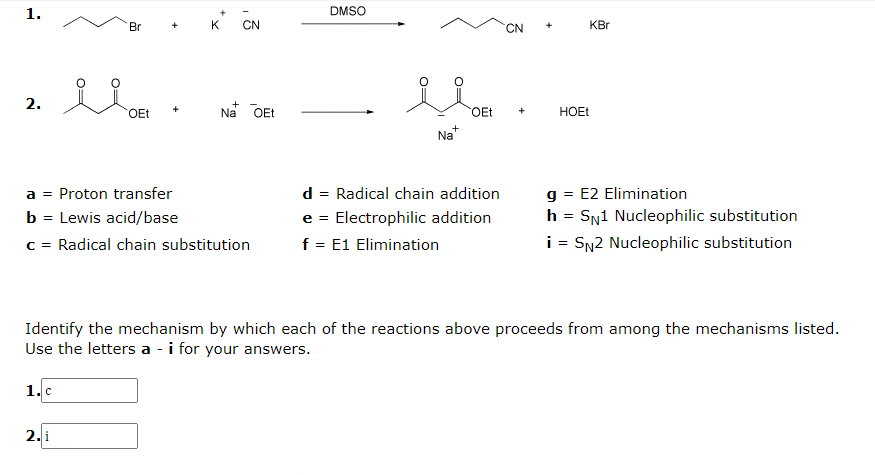 1.
DMSO
Br
K
CN
C.
KBr
2.
Na OEt
OEt
HOET
OEt
+
+
Na
g = E2 Elimination
h = SN1 Nucleophilic substitution
a = Proton transfer
d = Radical chain addition
b = Lewis acid/base
e = Electrophilic addition
c = Radical chain substitution
f = E1 Elimination
i = SN2 Nucleophilic substitution
Identify the mechanism by which each of the reactions above proceeds from among the mechanisms listed.
Use the letters a - i for your answers.
1.c
2. i
O=
