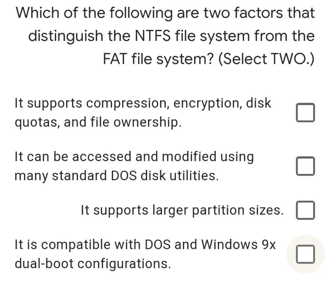 Which of the following are two factors that
distinguish the NTFS file system from the
FAT file system? (Select TWO.)
It supports compression, encryption, disk
quotas, and file ownership.
It can be accessed and modified using
many standard DOS disk utilities.
It supports larger partition sizes.
It is compatible with DOS and Windows 9x
dual-boot configurations.
