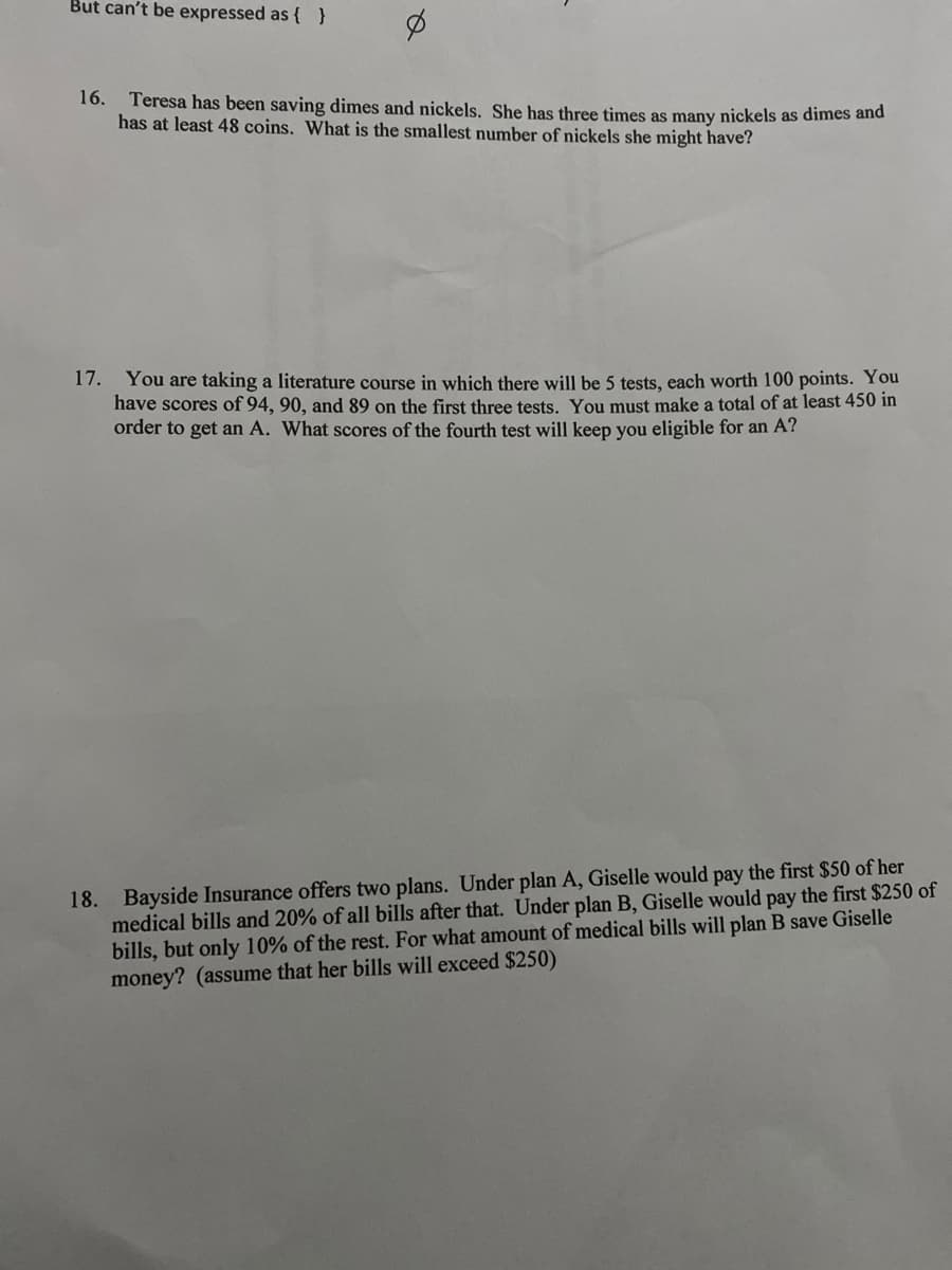 But can't be expressed as { }
16.
Teresa has been saving dimes and nickels. She has three times as many nickels as dimes and
has at least 48 coins. What is the smallest number of nickels she might have?
17. You are taking a literature course in which there will be 5 tests, each worth 100 points. You
have scores of 94, 90, and 89 on the first three tests. You must make a total of at least 450 in
order to get an A. What scores of the fourth test will keep you eligible for an A?
medical bills and 20% of all bills after that. Under plan B, Giselle would pay the first $250 of
bills, but only 10% of the rest. For what amount of medical bills will plan B save Giselle
money? (assume that her bills will exceed $250)
18.
Bayside Insurance offers two plans. Under plan A, Giselle would pay the first $50 of her
