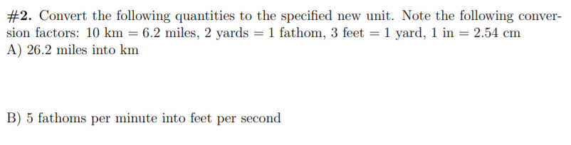 #2. Convert the following quantities to the specified new unit. Note the following conver-
sion factors: 10 km = 6.2 miles, 2 yards = 1 fathom, 3 feet = 1 yard, 1 in = 2.54 cm
A) 26.2 miles into km
B) 5 fathoms per minute into feet per second
