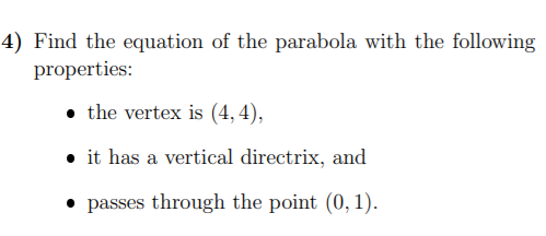 4) Find the equation of the parabola with the following
properties:
• the vertex is (4, 4),
• it has a vertical directrix, and
• passes through the point (0, 1).
