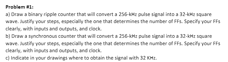 Problem #1:
a) Draw a binary ripple counter that will convert a 256-kHz pulse signal into a 32-kHz square
wave. Justify your steps, especially the one that determines the number of FFs. Specify your FFs
clearly, with inputs and outputs, and clock.
b) Draw a synchronous counter that will convert a 256-kHz pulse signal into a 32-kHz square
wave. Justify your steps, especially the one that determines the number of FFs. Specify your FFs
clearly, with inputs and outputs, and clock.
c) Indicate in your drawings where to obtain the signal with 32 KHz.
