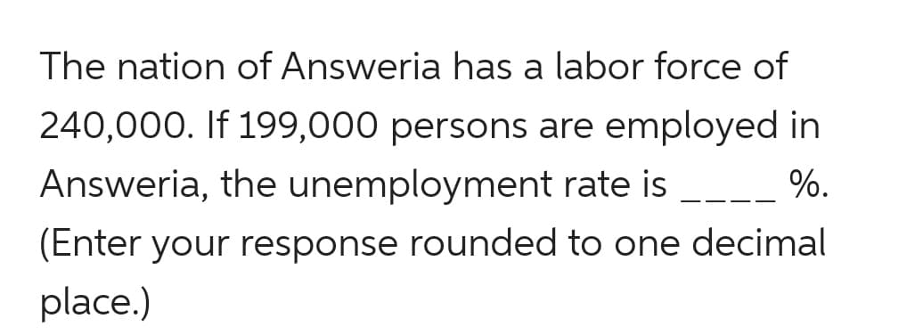 The nation of Answeria has a labor force of
240,000. If 199,000 persons are employed in
Answeria, the unemployment rate is
%.
-- -
(Enter your response rounded to one decimal
place.)
