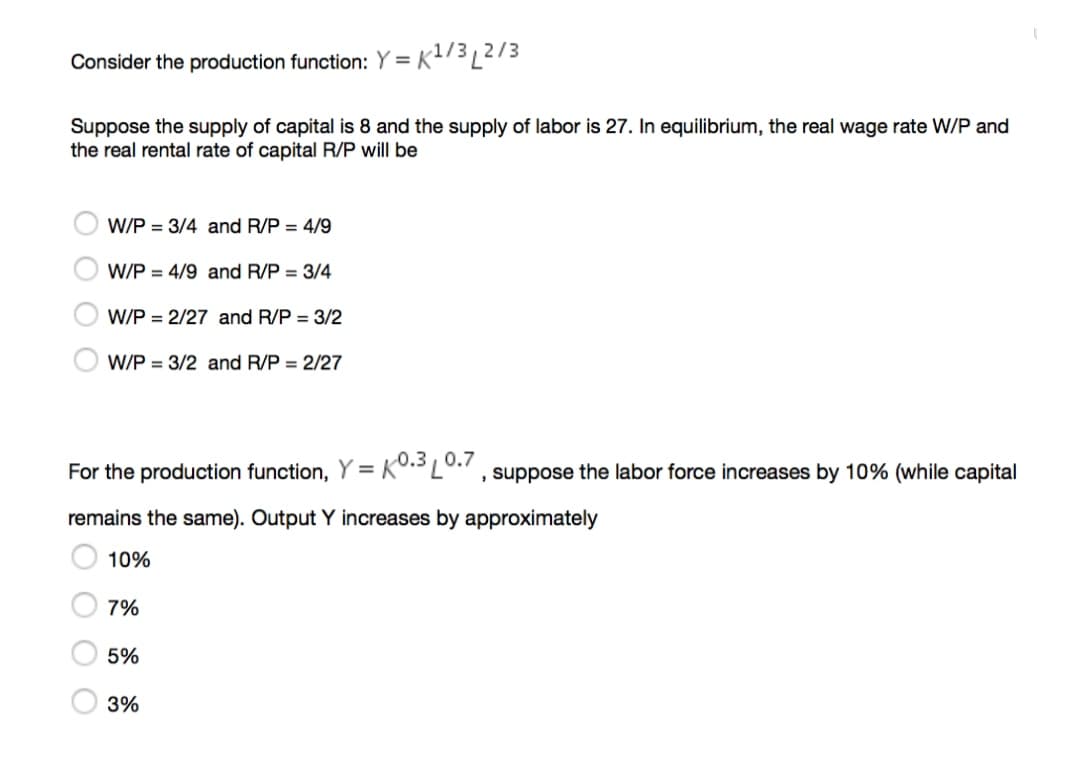 Consider the production function: Y = K?/3L2/3
Suppose the supply of capital is 8 and the supply of labor is 27. In equilibrium, the real wage rate W/P and
the real rental rate of capital R/P will be
W/P = 3/4 and R/P = 4/9
W/P = 4/9 and R/P = 3/4
W/P = 2/27 and R/P = 3/2
W/P = 3/2 and R/P = 2/27
For the production function, Y = KO. L0. , suppose the labor force increases by 10% (while capital
remains the same). Output Y increases by approximately
10%
7%
5%
3%
O O O O
