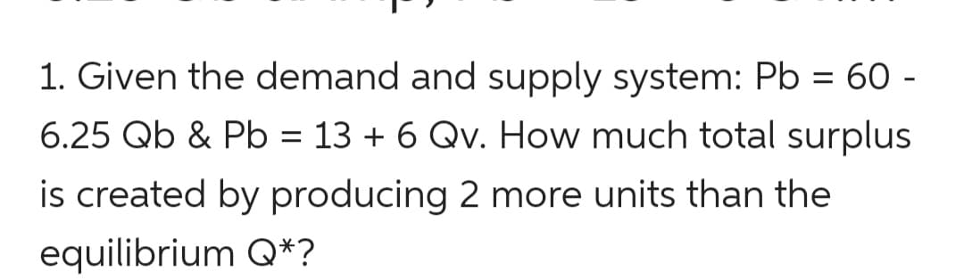 1. Given the demand and supply system: Pb = 60 -
6.25 Qb & Pb = 13 + 6 Qv. How much total surplus
is created by producing 2 more units than the
equilibrium Q*?
