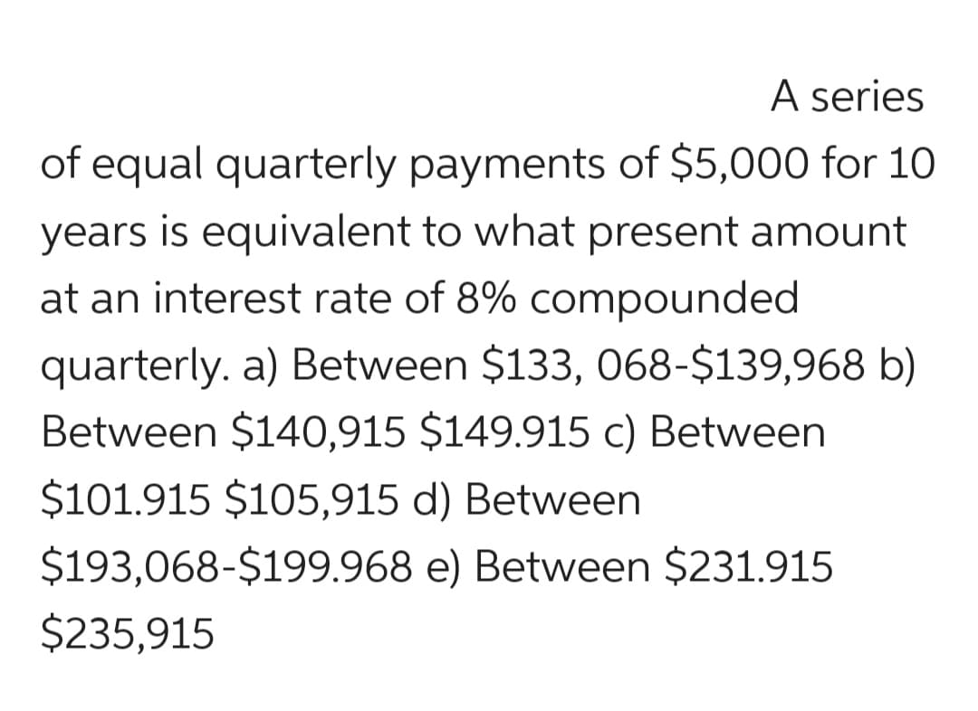 A series
of equal quarterly payments of $5,000 for 10
years is equivalent to what present amount
at an interest rate of 8% compounded
quarterly. a) Between $133, 068-$139,968 b)
Between $140,915 $149.915 c) Between
$101.915 $105,915 d) Between
$193,068-$199.968 e) Between $231.915
$235,915
