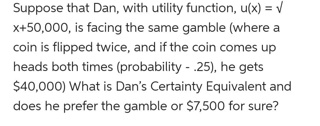 Suppose that Dan, with utility function, u(x) = v
x+50,000, is facing the same gamble (where a
coin is flipped twice, and if the coin comes up
heads both times (probability - .25), he gets
$40,000) What is Dan's Certainty Equivalent and
does he prefer the gamble or $7,500 for sure?
