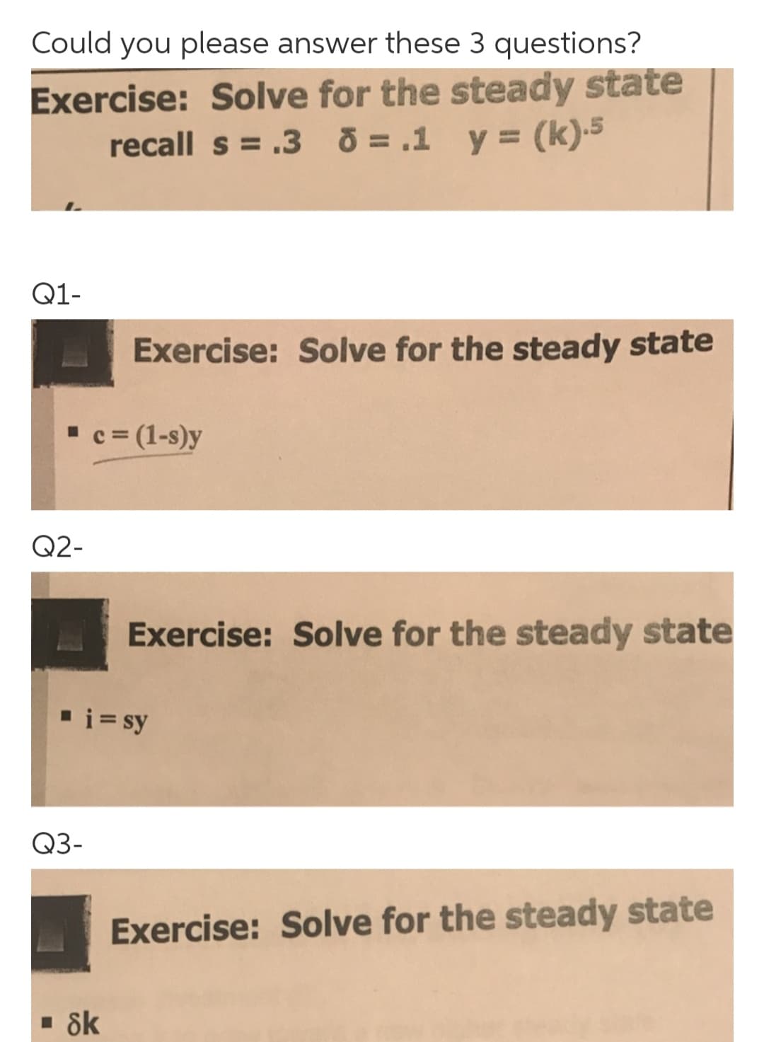 Could you please answer these 3 questions?
Exercise: Solve for the steady state
recall s = .3 O = .1 y = (k)-5
Q1-
Exercise: Solve for the steady state
" c = (1-s)y
Q2-
Exercise: Solve for the steady state
▪i = sy
Q3-
Exercise: Solve for the steady state
· 8k

